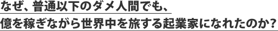 なぜ、普通以下のダメ人間でも、億を稼ぎながら世界中を旅する起業家になれたのか？