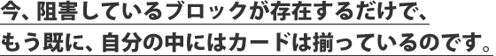 今、阻害しているブロックが存在するだけで、もう既に、自分の中にはカードは揃っているのです。