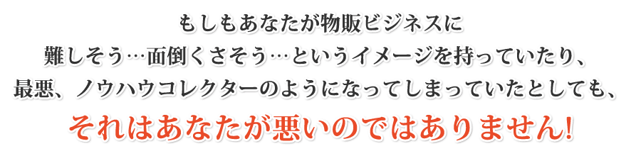 もしもあなたが物販ビジネスに「難しそう…」「面倒くさそう…」というイメージを持っていたり、最悪、ノウハウコレクターのようになってしまっていたとしても、それはあなたが悪いのではありません！