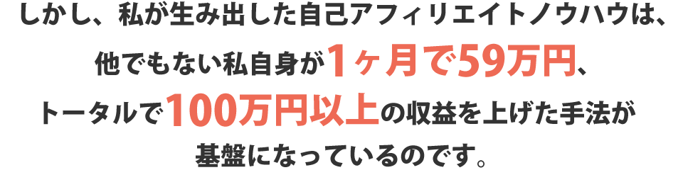 しかし、私が生み出した自己アフィリエイトノウハウは、他でもない私自身が1か月で59万円、トータルで100万円以上の収益を上げた手法が基盤になっているのです。