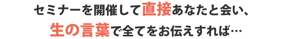 セミナーを開催して直接あなたと会い、生の言葉で全てをお伝えすれば…