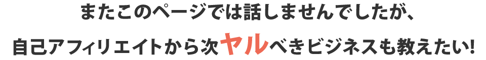 またこのページでは話しませんでしたが、自己アフィリエイトから次ヤルべきビジネスも教えたい！