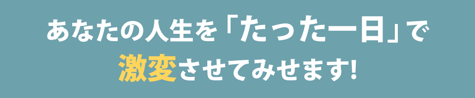 あなたの人生を「たった一日」で激変させてみせます！