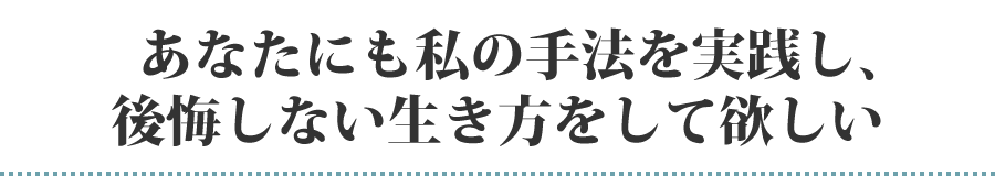 あなたにも私の手法を実践し、後悔しない生き方をして欲しい