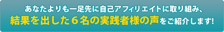 あなたよりも一足先に自己アフィリエイトに取り組み、結果を出した6名の実践者様の声をご紹介します！