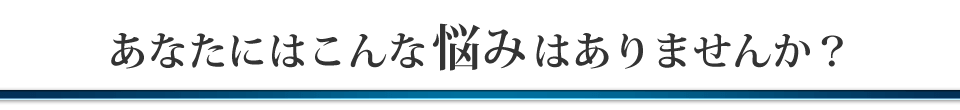 あなたにはこんな悩みはありませんか？