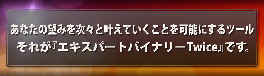 あなたの望みを次々と叶えていくことを可能にするツールそれが『エキスパートバイナリーTwice』です。