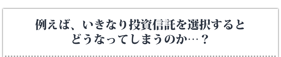 例えば、いきなり投資信託を選択するとどうなってしまうのか…？