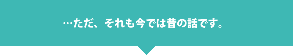 …ただ、それも今では昔の話です。