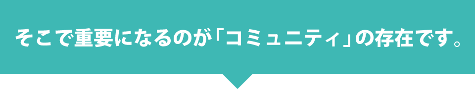 そこで重要になるのが「コミュニティ」の存在です。