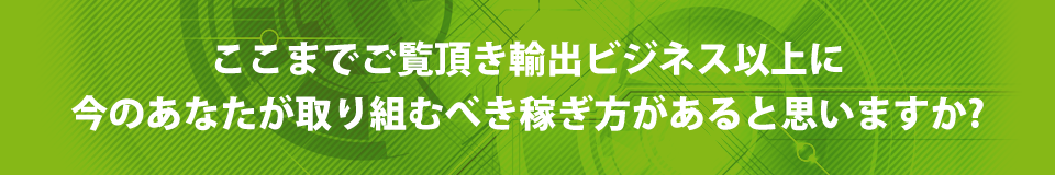 ここまでご覧頂き輸出ビジネス以上に今のあなたが取り組むべき稼ぎ方があると思いますか？