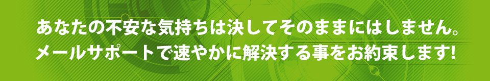 あなたの不安な気持ちは決してそのままにはしません。メールサポートで速やかに解決する事をお約束します！