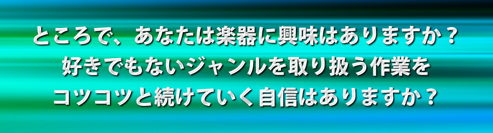 ところで、あなたは楽器に興味はありますか？好きでもないジャンルを取り扱う作業をコツコツと続けていく自信はありますか？