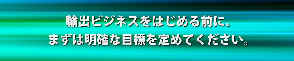 輸出ビジネスをはじめる前に、まずは明確な目標を定めてください。