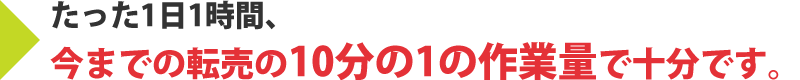 たった1日1時間、今までの転売の10分の1の作業量で十分です。