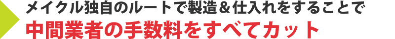 メイクル独自のルートで製造＆仕入れをすることで中間業者の手数料をすべてカットすることが出来ます。