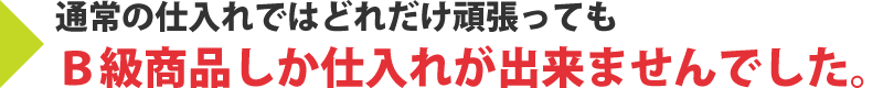 通常の仕入れではどれだけ頑張ってもB級商品しか仕入れが出来ませんでした。