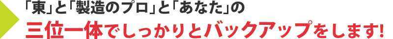 「東」と「製造のプロ」と「あなた」の三位一体でしっかりとバックアップをします！