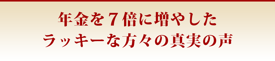 年金を7倍に増やしたラッキーな方々の真実の声