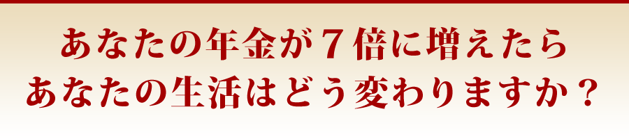 あなたの年金が7倍に増えたらあなたの生活はどう変わりますか?