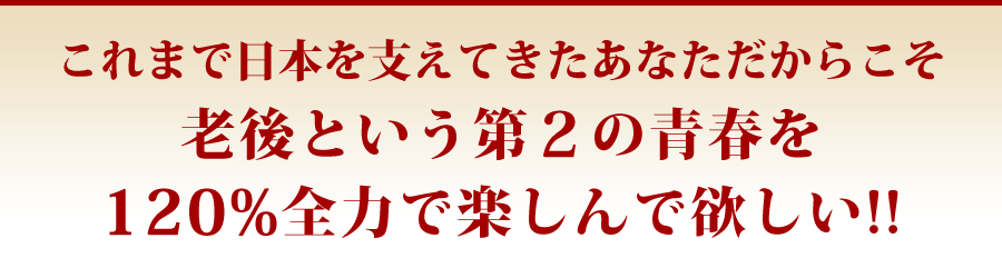 これまで日本を支えてきたあなただからこそ老後という第2の青春を120%全力で楽しんで欲しい!!