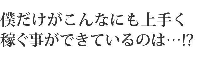 僕だけがこんなにも上手く稼ぐ事ができているのは・・・！