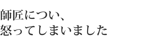 師匠につい、怒ってしまいました