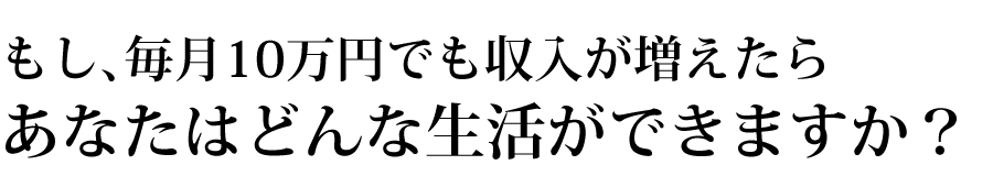 もし、毎月10万円でも収入が増えたらあなたはどんな生活ができますか？