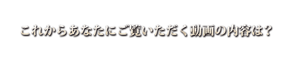 これからあなたにご覧いただく動画の内容は？