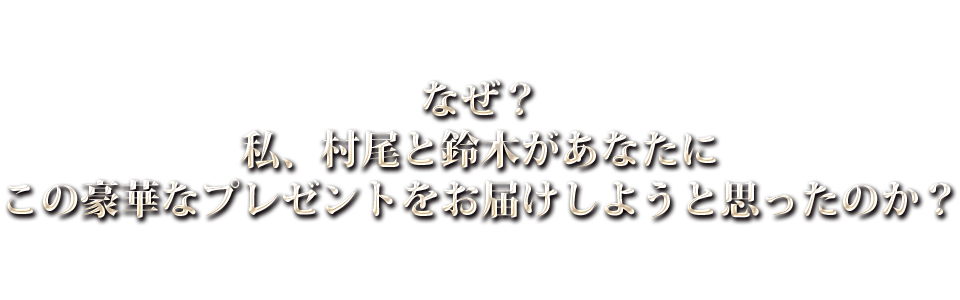 なぜ？私、村尾と鈴木があなたにこの豪華なプレゼントをお届けしようと思ったのか？