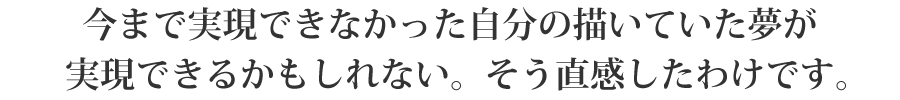 今まで実現できなかった自分の描いていた夢が実現できるかもしれない。そう直感したわけです。