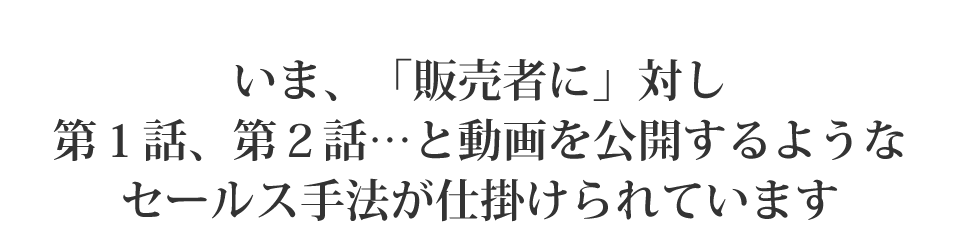 いま、「販売者に」対し第１話、第２話…と動画を公開するようなセールス手法が仕掛けられています