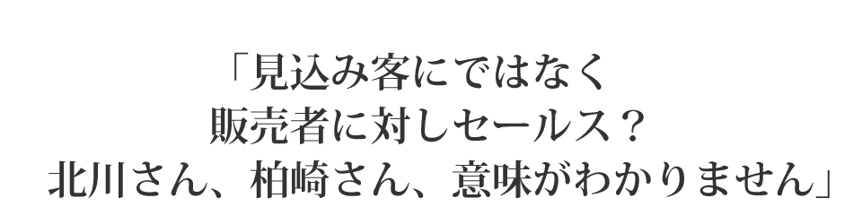 「見込み客にではなく販売者に対しセールス？北川さん、柏崎さん、意味がわかりません」