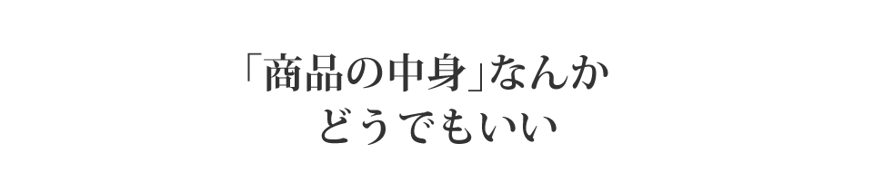 「商品の中身」なんかどうでもいい