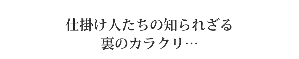 仕掛け人たちの知られざる裏のカラクリ・・・