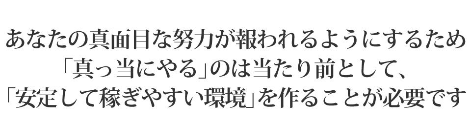 あなたの真面目な努力が報われるようにするため、「真っ当にやる」のは当たり前として、「安定して稼ぎやすい環境」を作ることが必要です