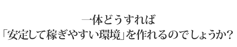 一体どうすれば「安定して稼ぎやすい環境」を作れるのでしょうか？