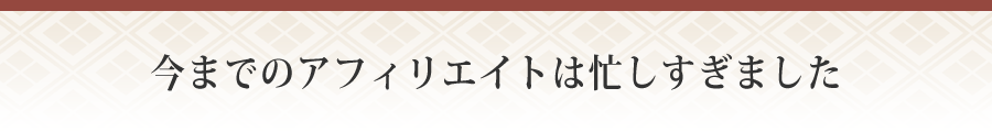 今までのアフィリエイトは忙しすぎました