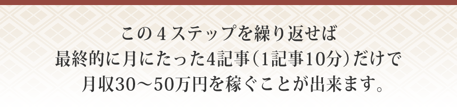 この４ステップを繰り返せば最終的に月にたった4記事（1記事10分）だけで月収30～50万円を稼ぐことが出来ます。