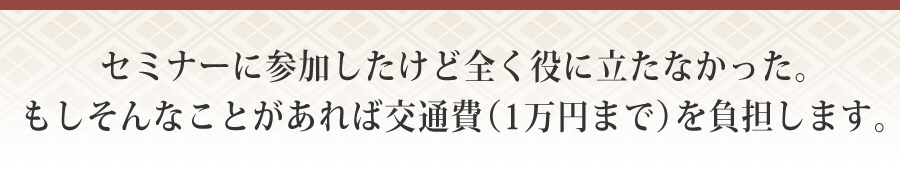 セミナーに参加したけど全く役に立たなかった。もしそんなことがあれば交通費（１万円まで）を負担します。