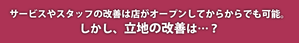 サービスやスタッフの改善は店がオープンしてからでも可能。しかし、立地の改善は…？