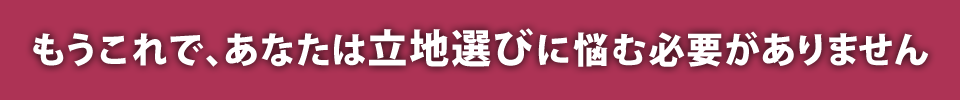 もうこれで、あなたは立地選びに悩む必要がありません