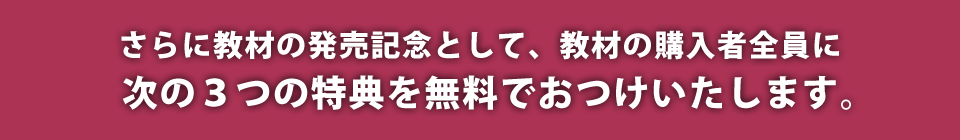 さらに教材の発売記念として、教材の購入者全員に次の3つの特典を無料でおつけいたします。