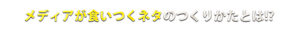 メディアが食いつくネタのつくりかたとは！？