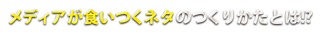 メディアが食いつくネタのつくりかたとは！？