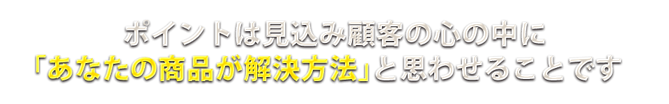 ポイントは見込み顧客の心の中に「あなたの商品が解決方法」と思わせることです