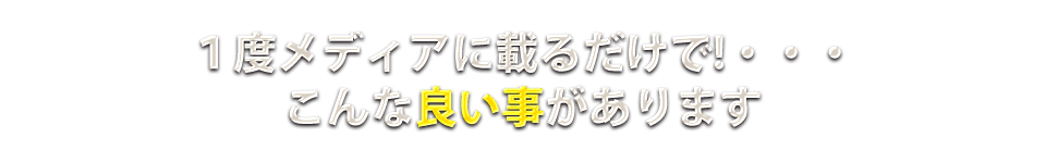 １度メディアに乗るだけで！・・・こんな良い事があります