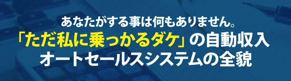 あなたがする事は何もありません。「ただ私に乗っかるダケ」の自動収入オートセールスシステムの全貌