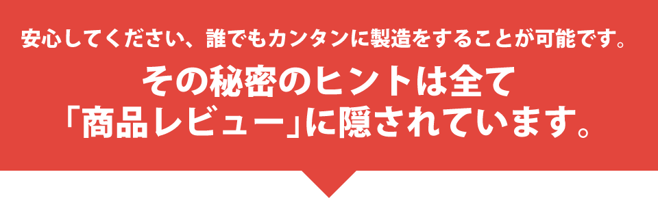 安心してください、誰でもカンタンに製造をすることが可能です。その秘密のヒントは全て「商品レビュー」に隠されています。