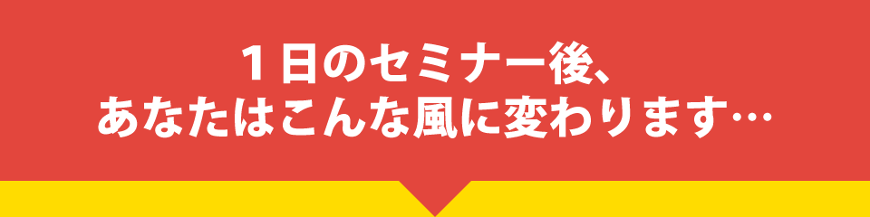 １日のセミナー後、あなたはこんな風に変わります・・・